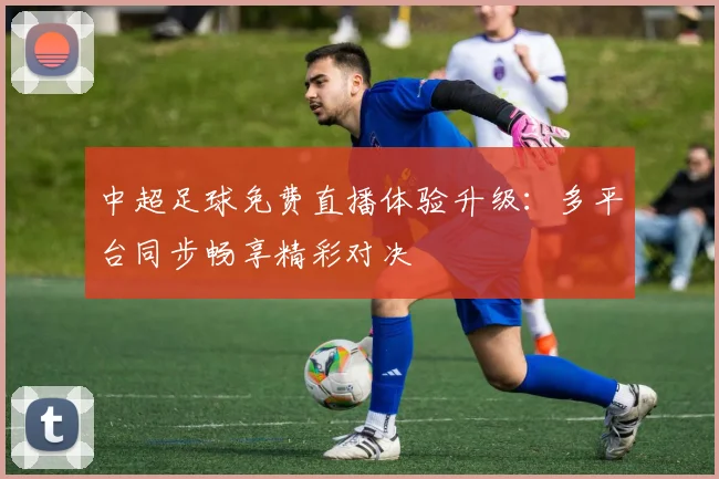 中超足球免费直播体验升级：多平台同步畅享精彩对决