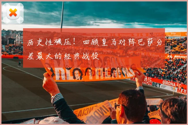 历史性碾压！回顾皇马对阵巴萨分差最大的经典战役