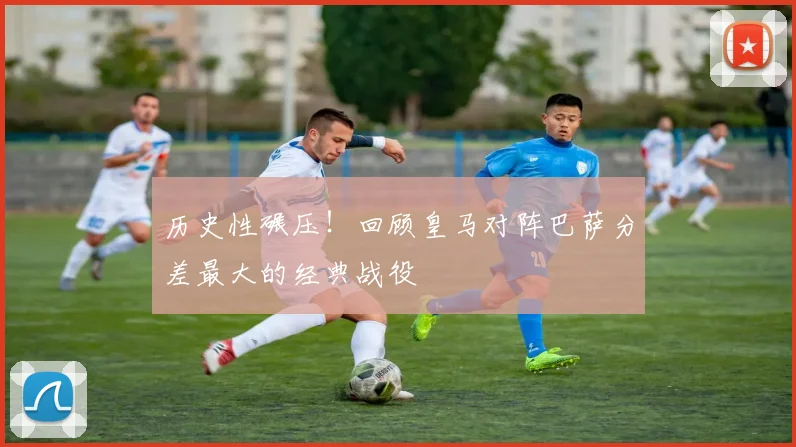 历史性碾压！回顾皇马对阵巴萨分差最大的经典战役