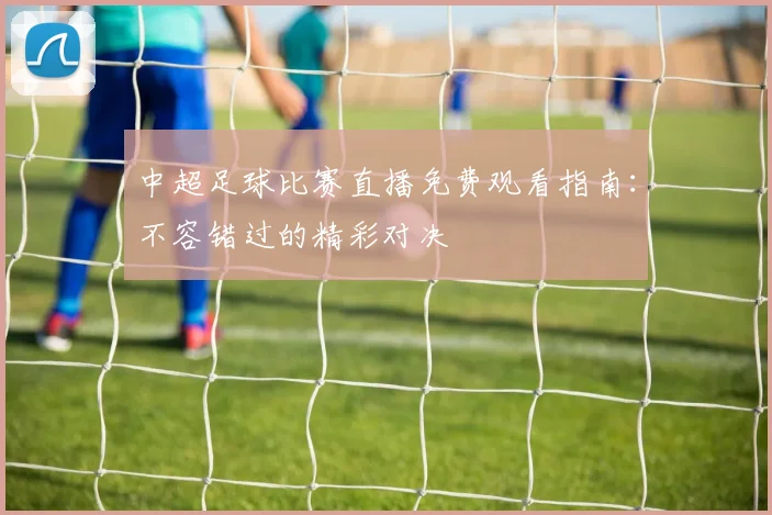 中超足球比赛直播免费观看指南：不容错过的精彩对决
