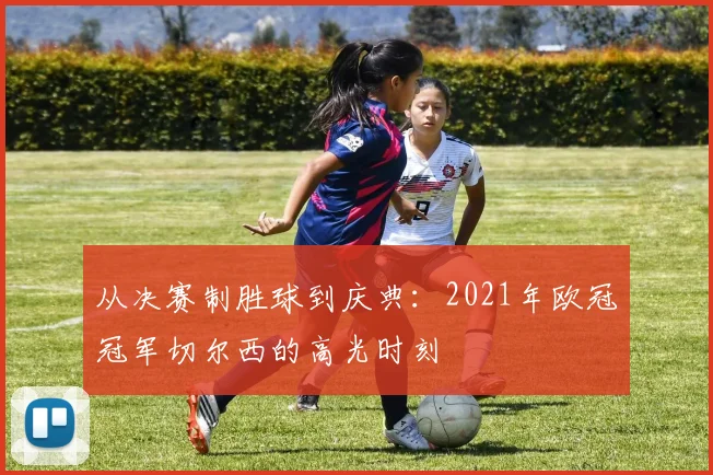 从决赛制胜球到庆典：2021年欧冠冠军切尔西的高光时刻