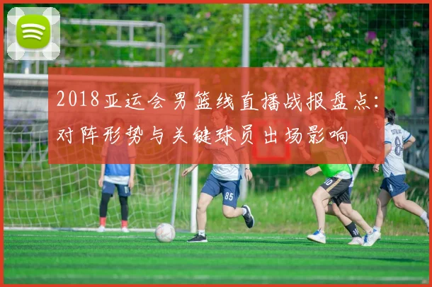 2018亚运会男篮线直播战报盘点：对阵形势与关键球员出场影响