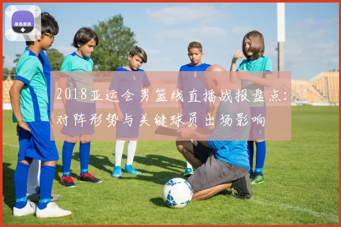 2018亚运会男篮线直播战报盘点：对阵形势与关键球员出场影响