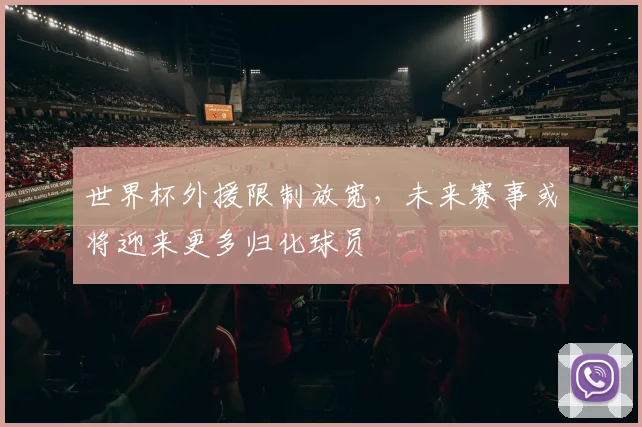 世界杯外援限制放宽，未来赛事或将迎来更多归化球员