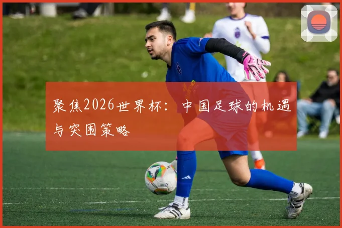 聚焦2026世界杯：中国足球的机遇与突围策略