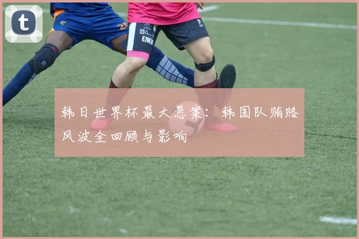 韩日世界杯最大悬案：韩国队贿赂风波全回顾与影响
