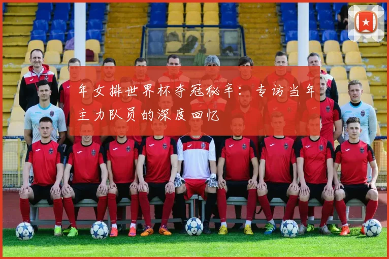 年女排世界杯夺冠秘辛：专访当年主力队员的深度回忆