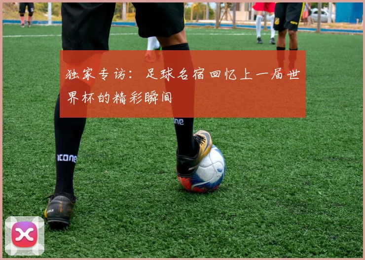 独家专访：足球名宿回忆上一届世界杯的精彩瞬间