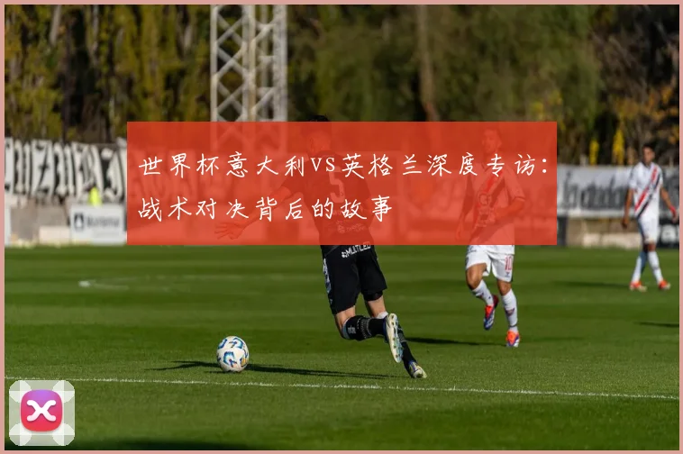 世界杯意大利vs英格兰深度专访：战术对决背后的故事