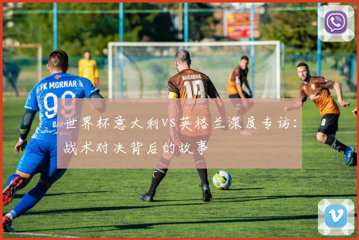 世界杯意大利vs英格兰深度专访：战术对决背后的故事