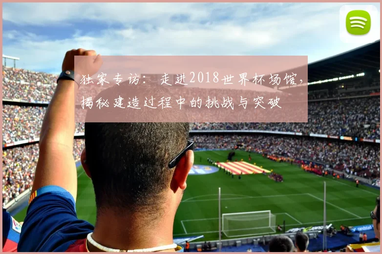 独家专访：走进2018世界杯场馆，揭秘建造过程中的挑战与突破