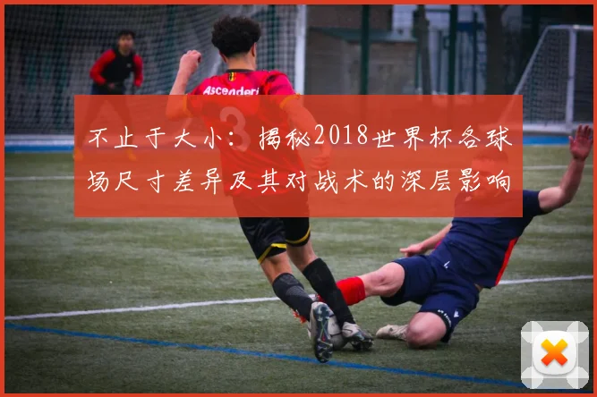 不止于大小：揭秘2018世界杯各球场尺寸差异及其对战术的深层影响