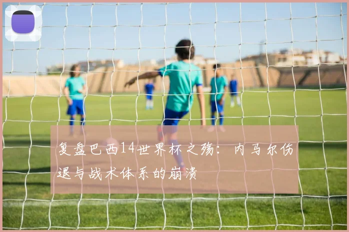 复盘巴西14世界杯之殇：内马尔伤退与战术体系的崩溃