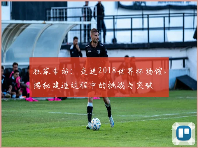 独家专访：走进2018世界杯场馆，揭秘建造过程中的挑战与突破