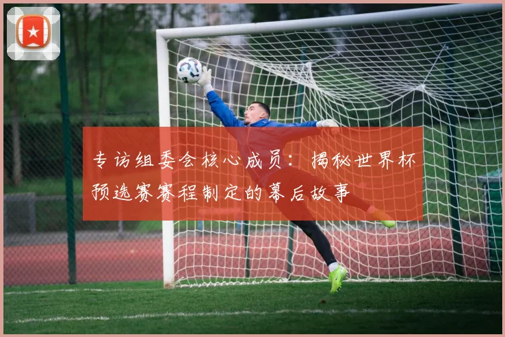 专访组委会核心成员:揭秘世界杯预选赛赛程制定的幕后故事