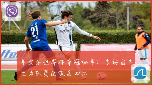 年女排世界杯夺冠秘辛：专访当年主力队员的深度回忆