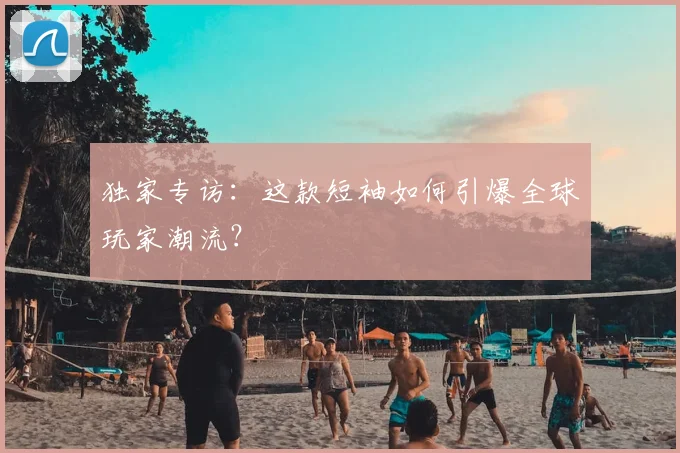 独家专访：这款短袖如何引爆全球玩家潮流？
