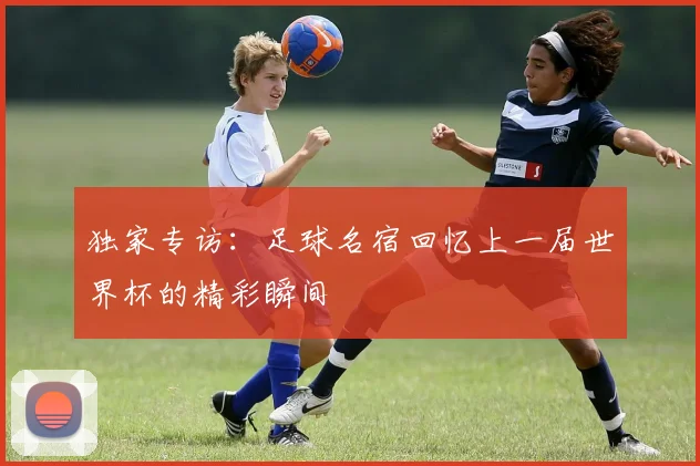 独家专访：足球名宿回忆上一届世界杯的精彩瞬间