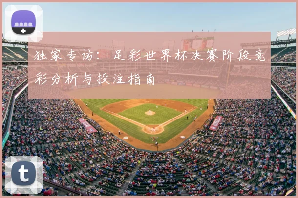 独家专访：足彩世界杯决赛阶段竞彩分析与投注指南