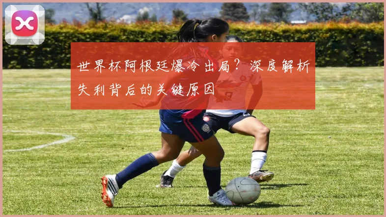 世界杯阿根廷爆冷出局?深度解析失利背后的关键原因